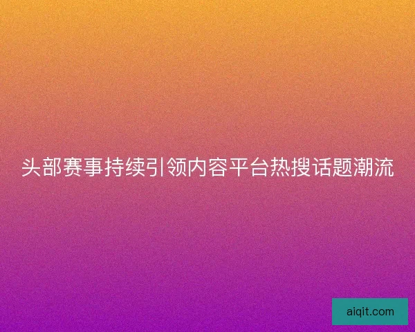 头部赛事持续引领内容平台热搜话题潮流