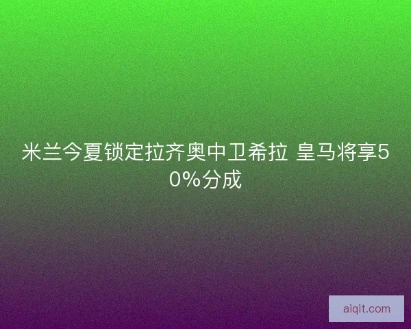 米兰今夏锁定拉齐奥中卫希拉 皇马将享50%分成