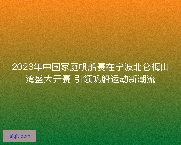 2023年中国家庭帆船赛在宁波北仑梅山湾盛大开赛 引领帆船运动新潮流